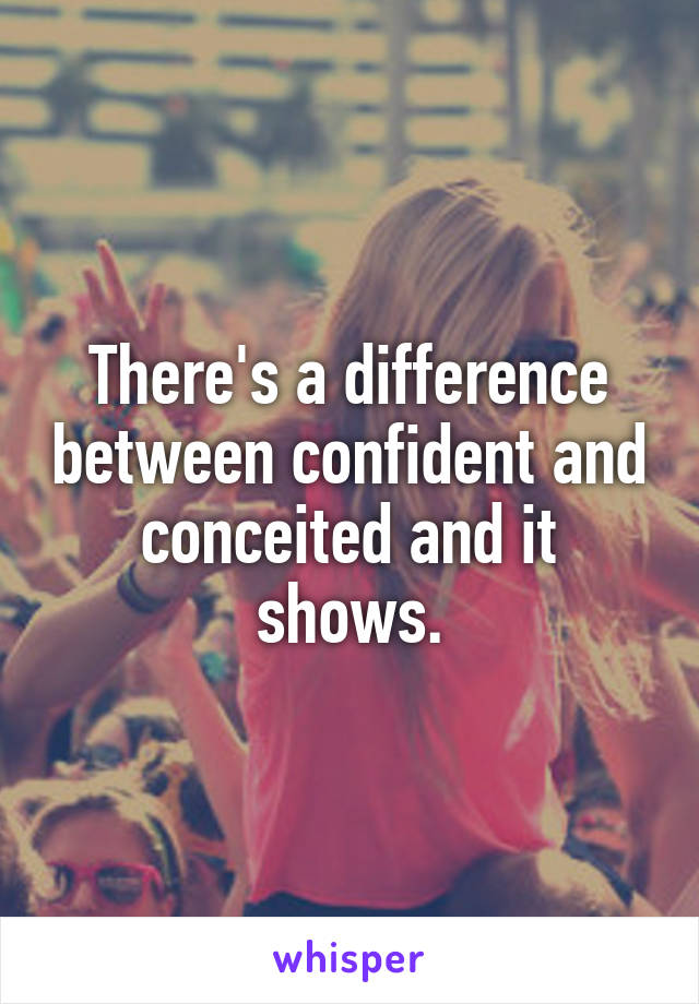 There's a difference between confident and conceited and it shows.