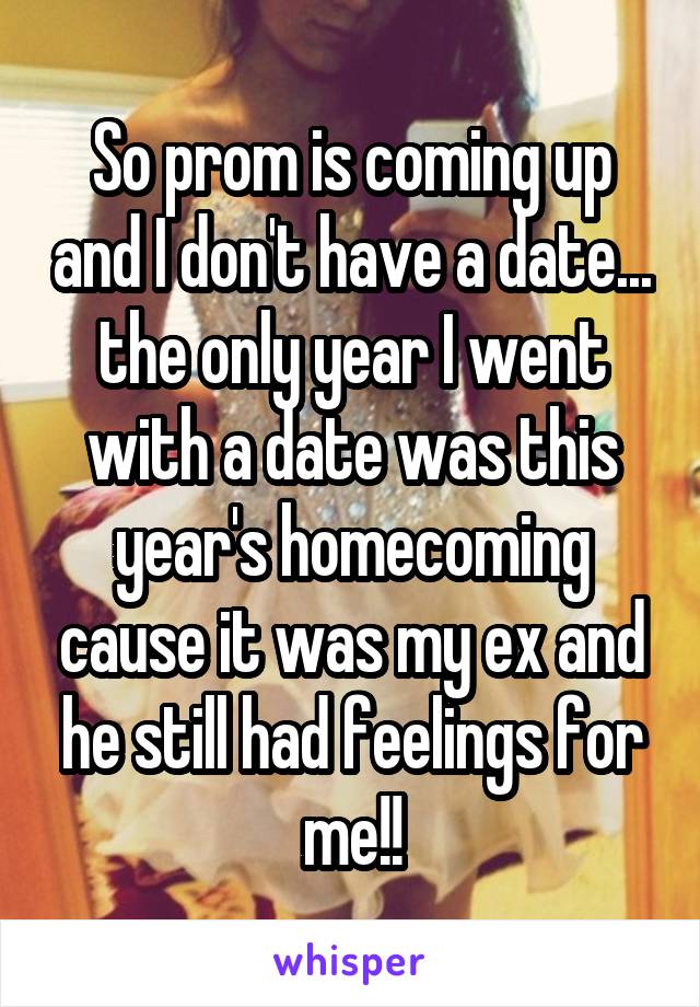 So prom is coming up and I don't have a date... the only year I went with a date was this year's homecoming cause it was my ex and he still had feelings for me!!