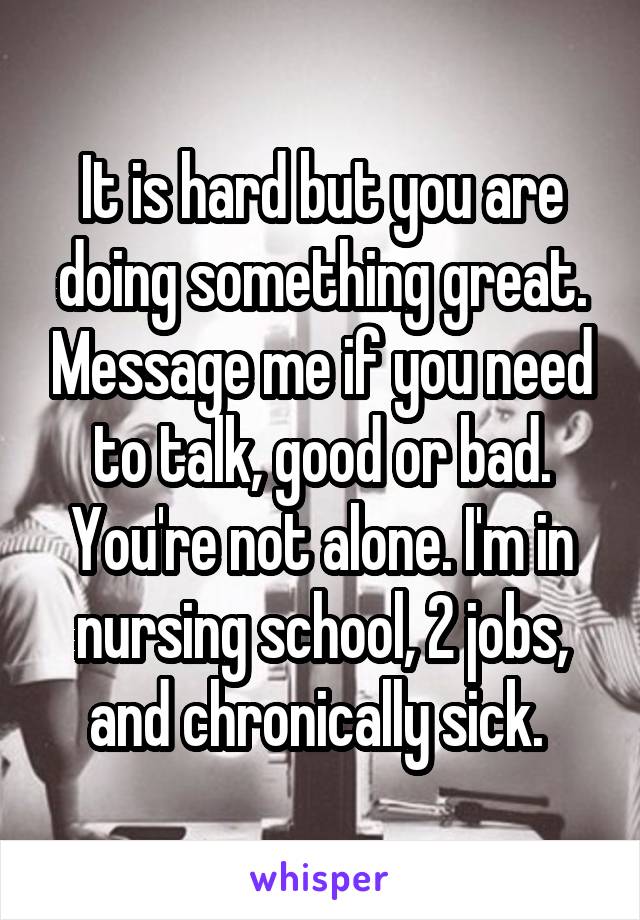 It is hard but you are doing something great. Message me if you need to talk, good or bad. You're not alone. I'm in nursing school, 2 jobs, and chronically sick. 