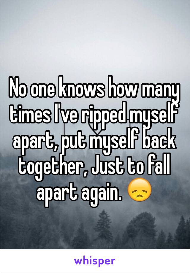 No one knows how many times I've ripped myself apart, put myself back together, Just to fall apart again. 😞