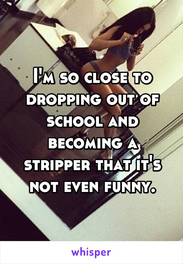 I'm so close to dropping out of school and becoming a stripper that it's not even funny.