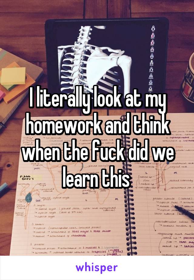 I literally look at my homework and think when the fuck did we learn this 