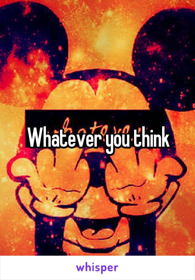 Whatever you think