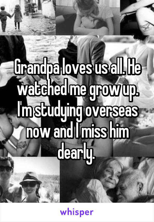 Grandpa loves us all. He watched me grow up. I'm studying overseas now and I miss him dearly. 