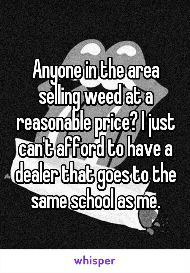 Anyone in the area selling weed at a reasonable price? I just can't afford to have a dealer that goes to the same school as me.