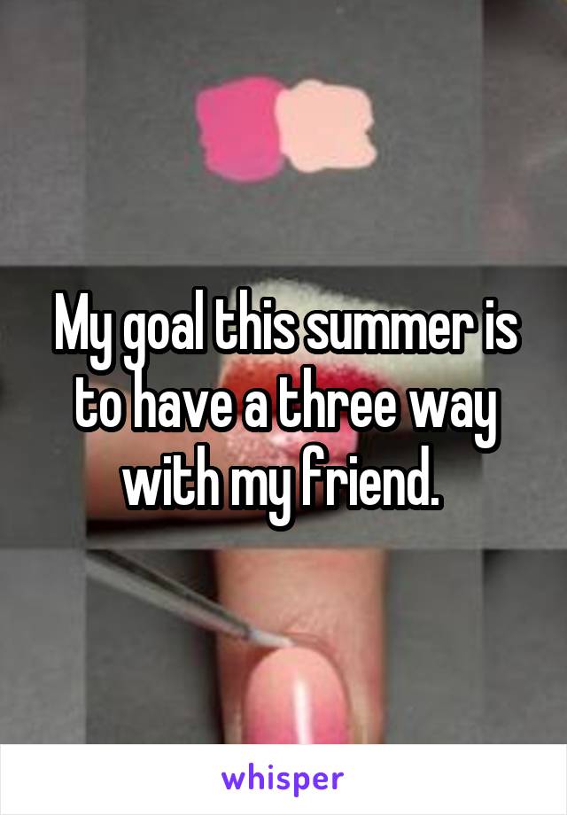 My goal this summer is to have a three way with my friend. 