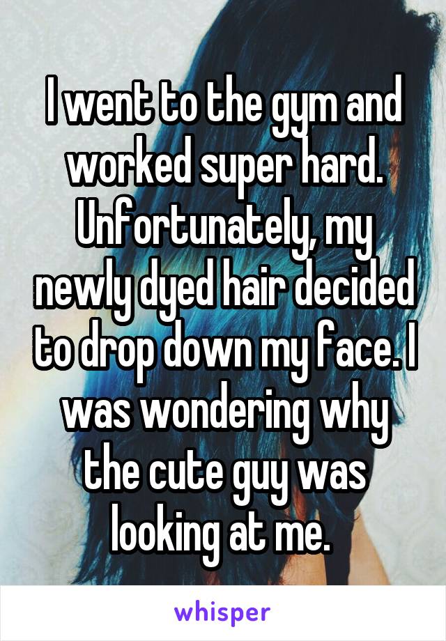 I went to the gym and worked super hard. Unfortunately, my newly dyed hair decided to drop down my face. I was wondering why the cute guy was looking at me. 