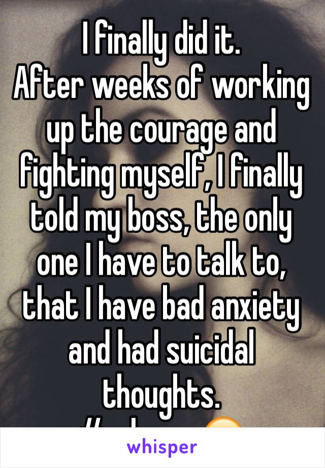 I finally did it. 
After weeks of working up the courage and fighting myself, I finally told my boss, the only one I have to talk to, that I have bad anxiety and had suicidal thoughts. 
#release 😭