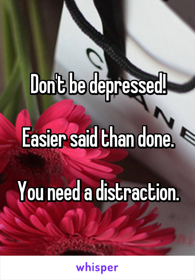 Don't be depressed!

Easier said than done.

You need a distraction.