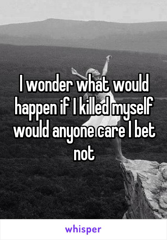 I wonder what would happen if I killed myself would anyone care I bet not