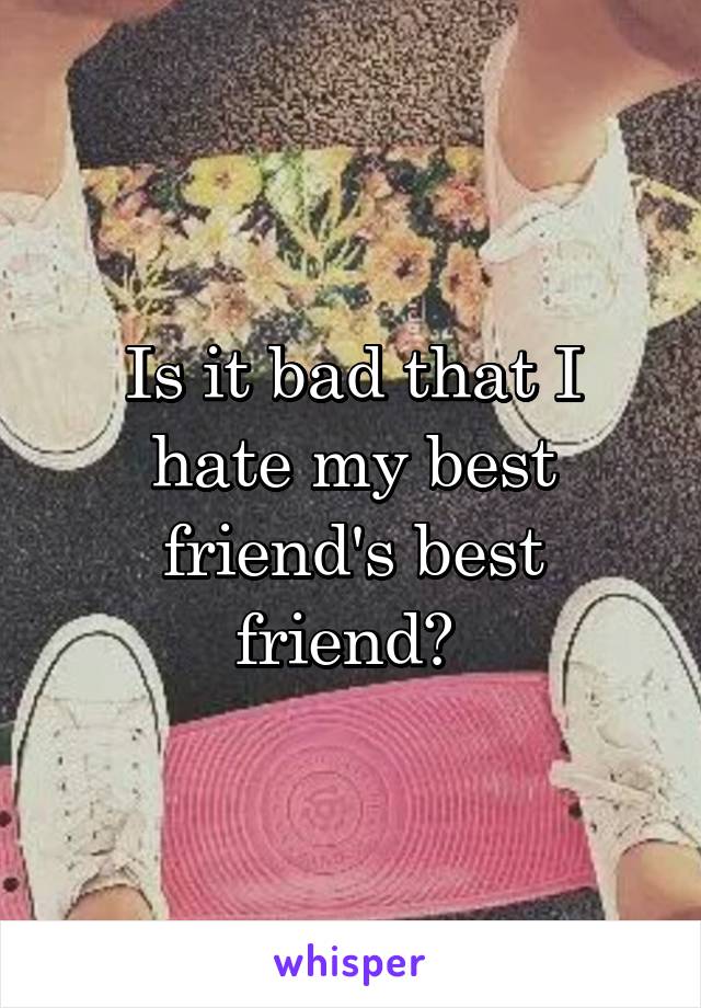 Is it bad that I hate my best friend's best friend? 