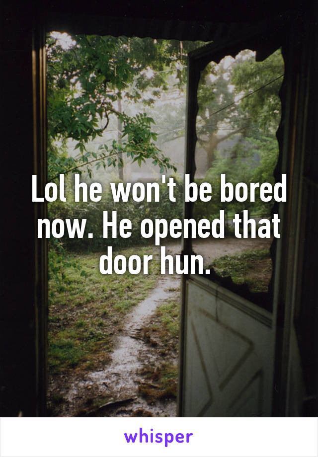 Lol he won't be bored now. He opened that door hun. 