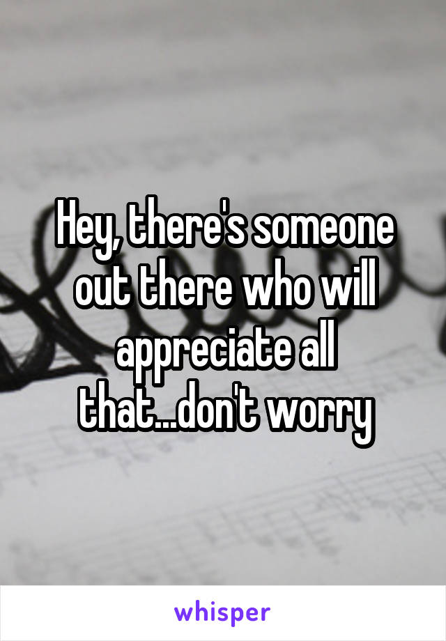 Hey, there's someone out there who will appreciate all that...don't worry