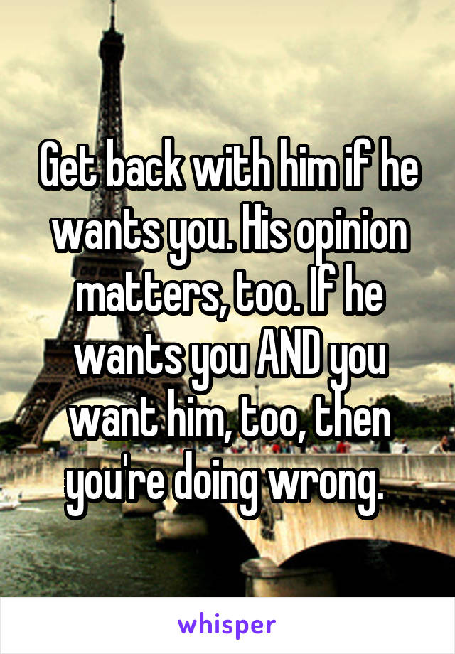 Get back with him if he wants you. His opinion matters, too. If he wants you AND you want him, too, then you're doing wrong. 