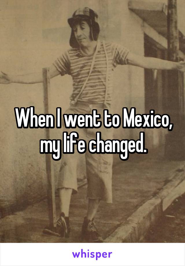 When I went to Mexico, my life changed.