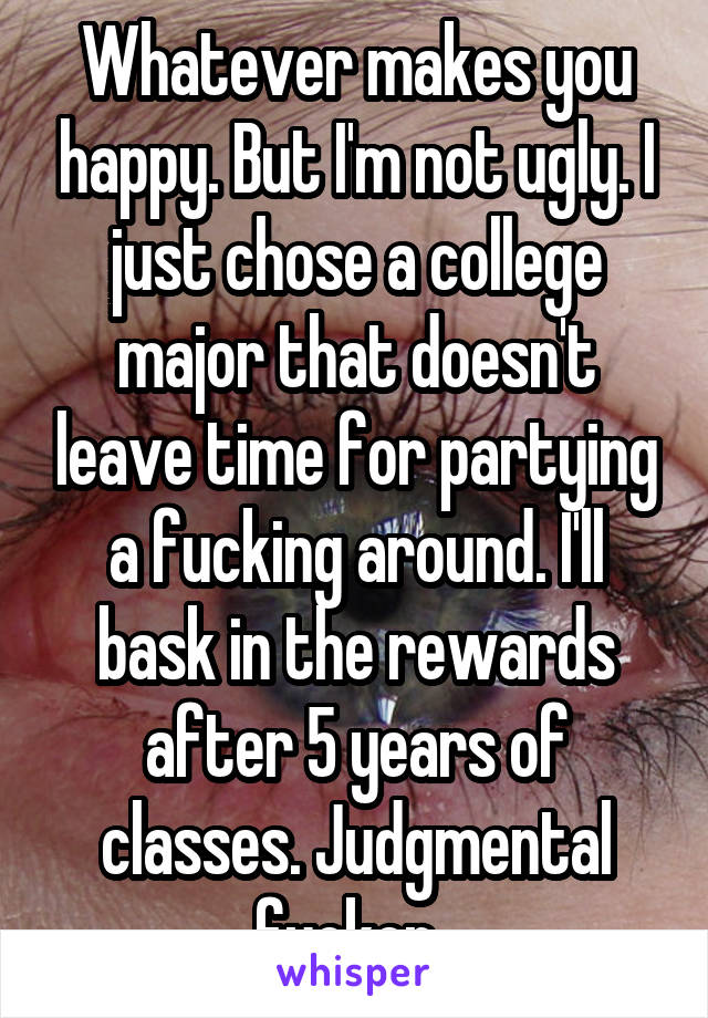 Whatever makes you happy. But I'm not ugly. I just chose a college major that doesn't leave time for partying a fucking around. I'll bask in the rewards after 5 years of classes. Judgmental fucker. 