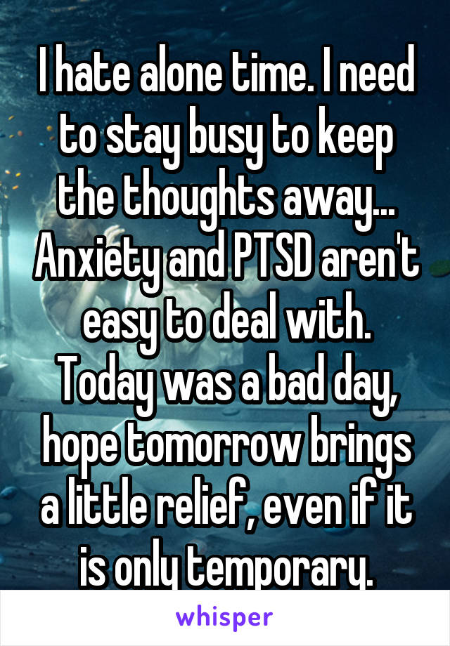 I hate alone time. I need to stay busy to keep the thoughts away... Anxiety and PTSD aren't easy to deal with. Today was a bad day, hope tomorrow brings a little relief, even if it is only temporary.