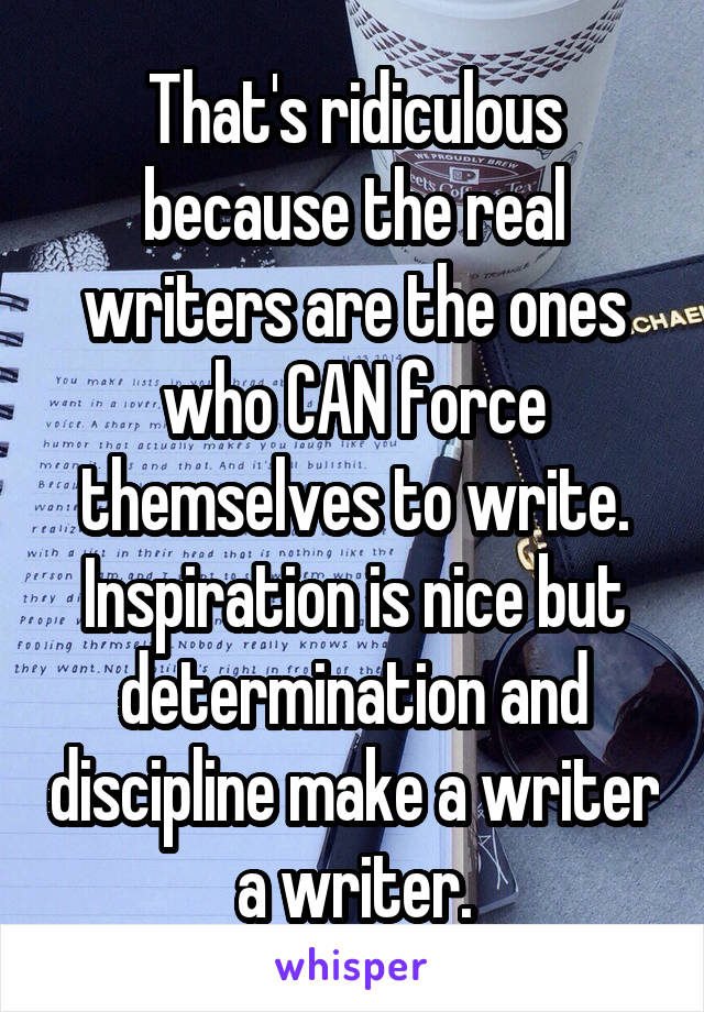 That's ridiculous because the real writers are the ones who CAN force themselves to write. Inspiration is nice but determination and discipline make a writer a writer.