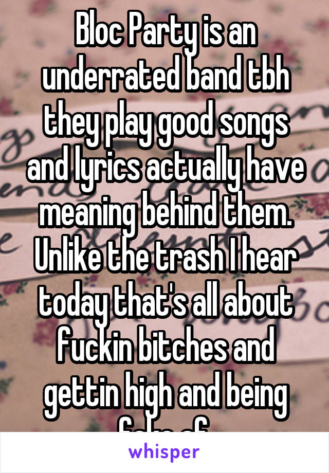 Bloc Party is an underrated band tbh they play good songs and lyrics actually have meaning behind them. Unlike the trash I hear today that's all about fuckin bitches and gettin high and being fake af.