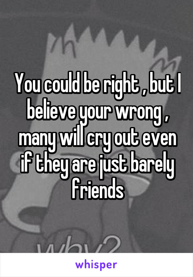 You could be right , but I believe your wrong , many will cry out even if they are just barely friends