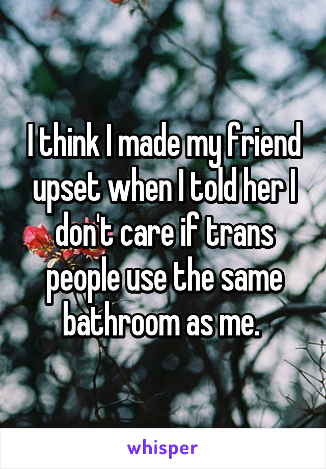 I think I made my friend upset when I told her I don't care if trans people use the same bathroom as me. 