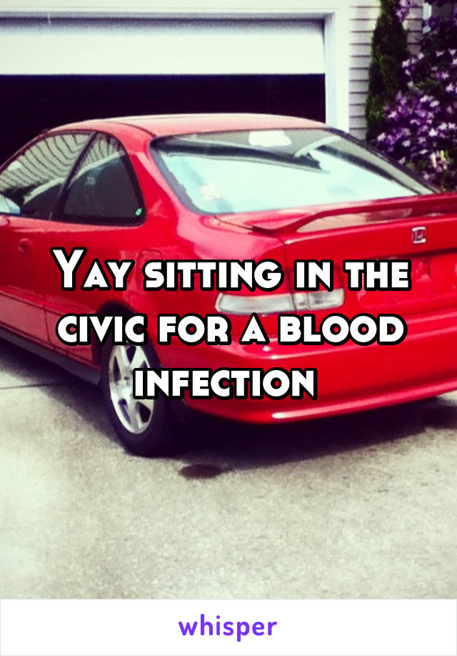 Yay sitting in the civic for a blood infection 