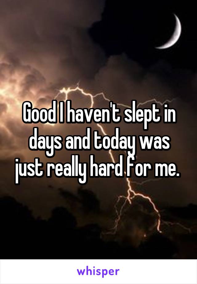 Good I haven't slept in days and today was just really hard for me. 