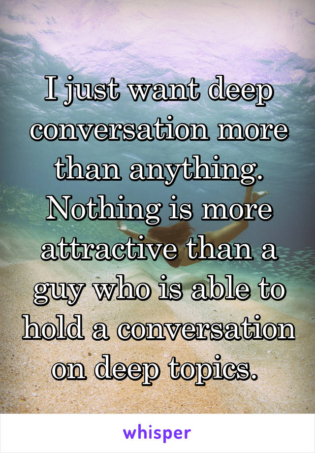 I just want deep conversation more than anything. Nothing is more attractive than a guy who is able to hold a conversation on deep topics. 