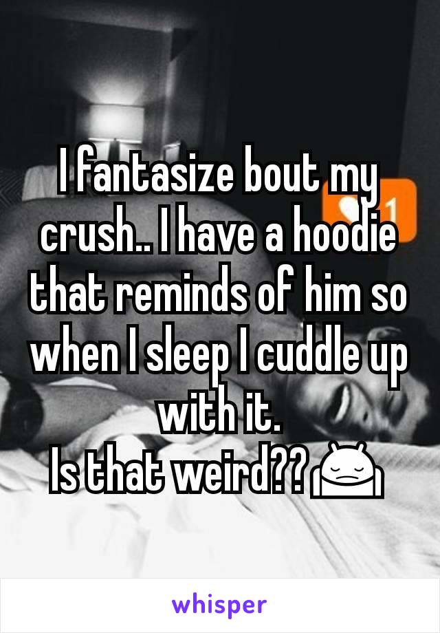 I fantasize bout my crush.. I have a hoodie that reminds of him so when I sleep I cuddle up with it.
Is that weird??🙍