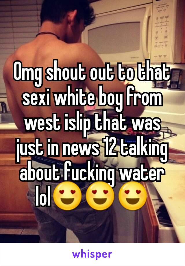 Omg shout out to that sexi white boy from west islip that was just in news 12 talking about fucking water lol😍😍😍