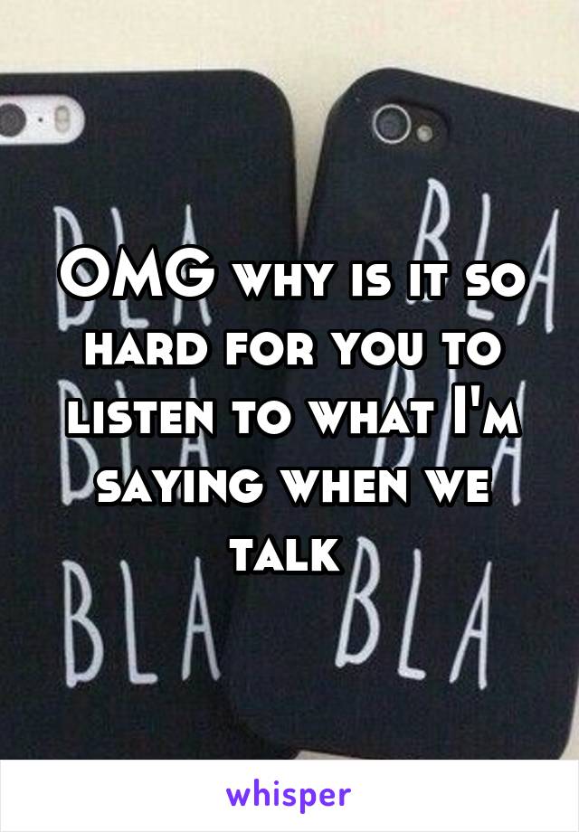 OMG why is it so hard for you to listen to what I'm saying when we talk 