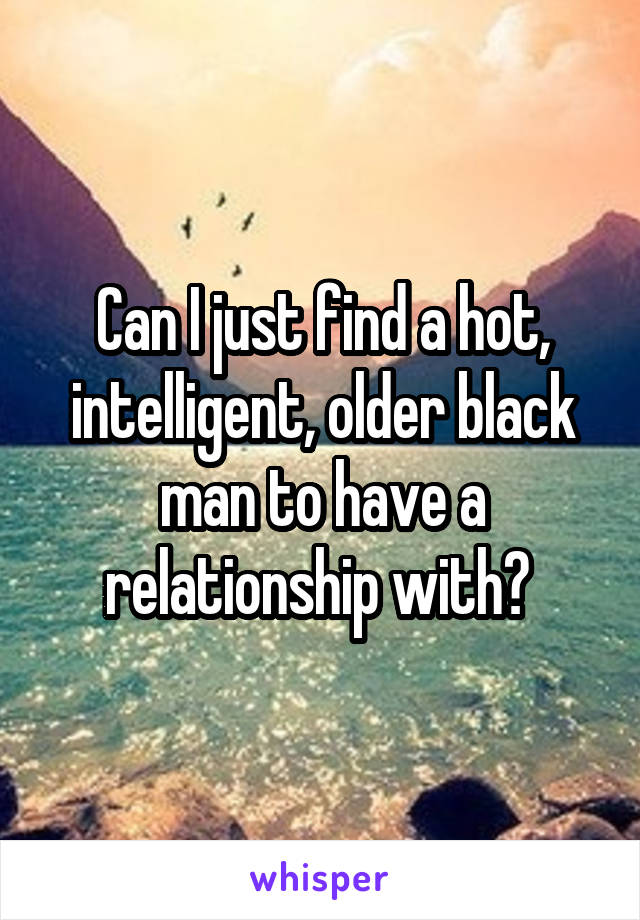 Can I just find a hot, intelligent, older black man to have a relationship with? 