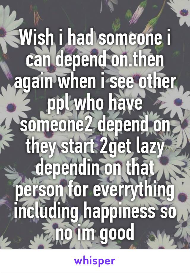 Wish i had someone i can depend on.then again when i see other ppl who have someone2 depend on they start 2get lazy dependin on that person for everrything including happiness so no im good