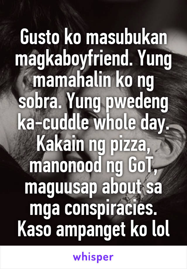 Gusto ko masubukan magkaboyfriend. Yung mamahalin ko ng sobra. Yung pwedeng ka-cuddle whole day. Kakain ng pizza, manonood ng GoT, maguusap about sa mga conspiracies. Kaso ampanget ko lol