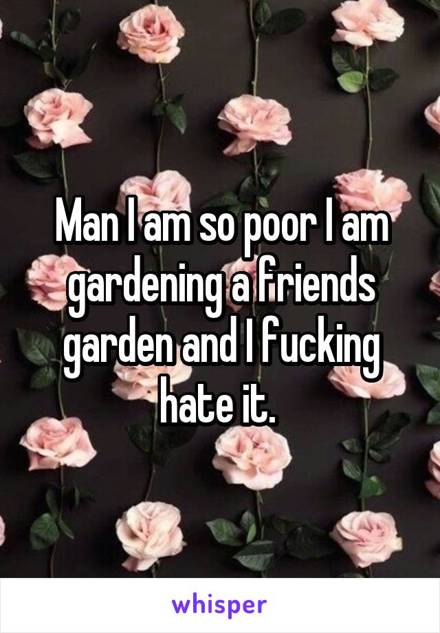 Man I am so poor I am gardening a friends garden and I fucking hate it. 