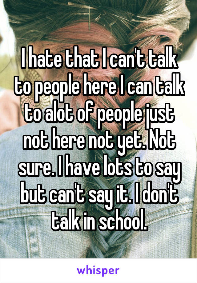 I hate that I can't talk to people here I can talk to alot of people just not here not yet. Not sure. I have lots to say but can't say it. I don't talk in school.