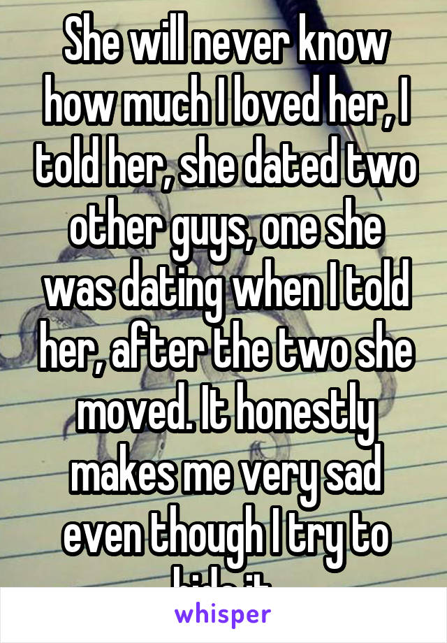 She will never know how much I loved her, I told her, she dated two other guys, one she was dating when I told her, after the two she moved. It honestly makes me very sad even though I try to hide it.