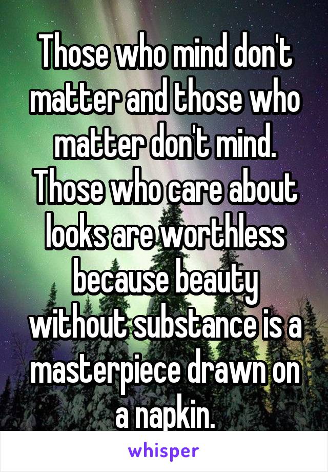 Those who mind don't matter and those who matter don't mind. Those who care about looks are worthless because beauty without substance is a masterpiece drawn on a napkin.