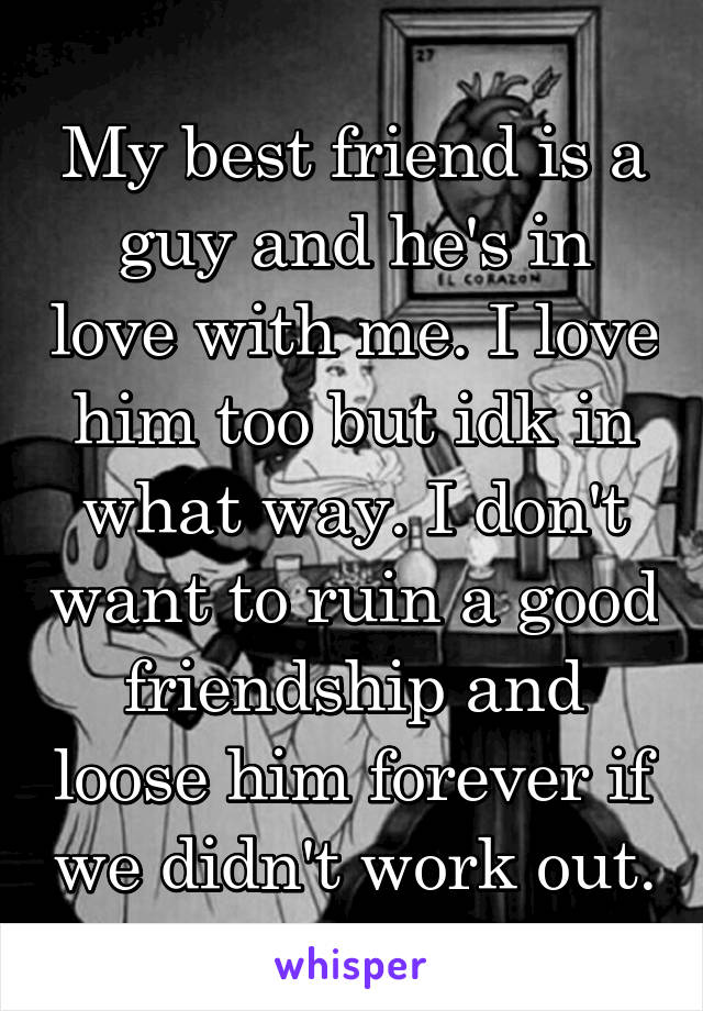 My best friend is a guy and he's in love with me. I love him too but idk in what way. I don't want to ruin a good friendship and loose him forever if we didn't work out.