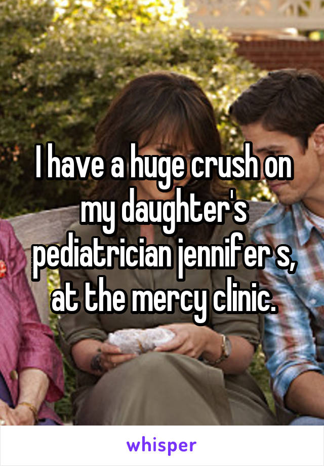 I have a huge crush on my daughter's pediatrician jennifer s, at the mercy clinic.