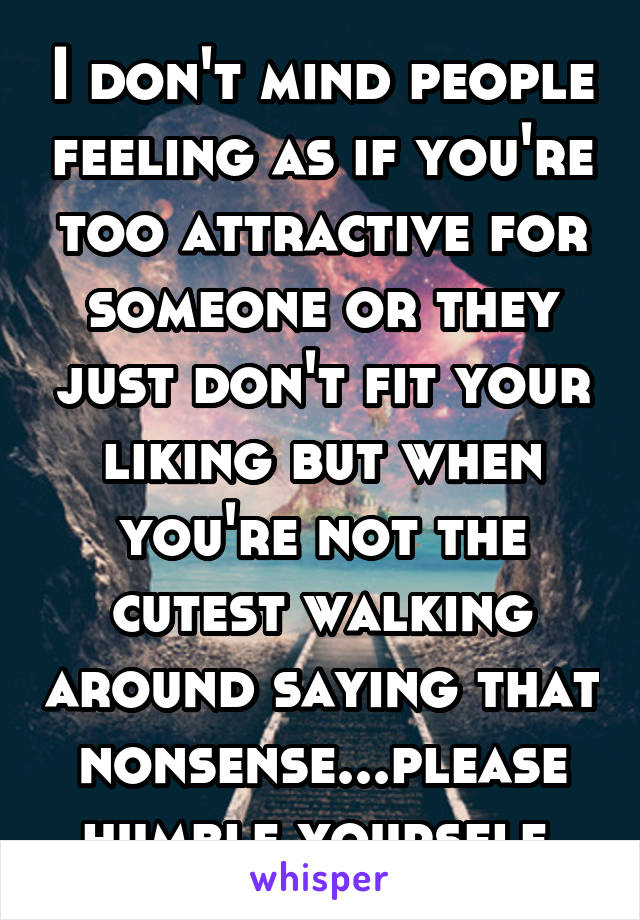 I don't mind people feeling as if you're too attractive for someone or they just don't fit your liking but when you're not the cutest walking around saying that nonsense...please humble yourself.