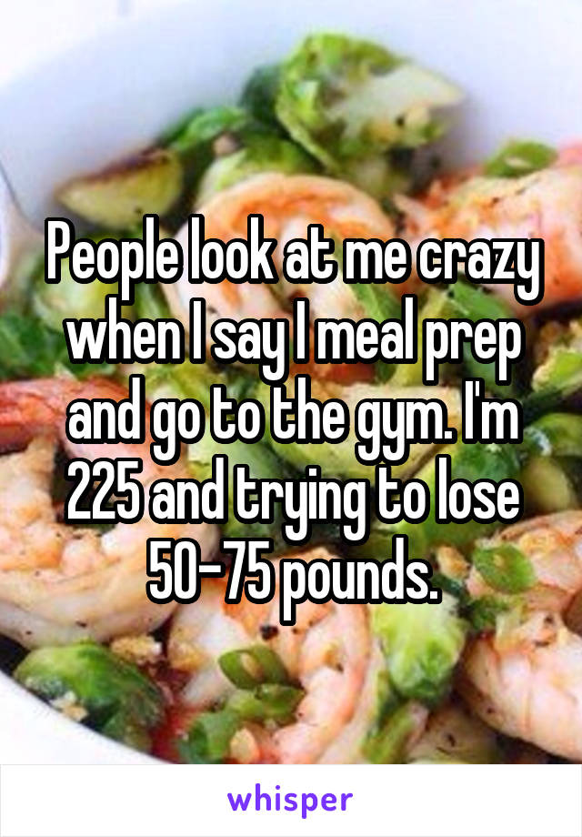 People look at me crazy when I say I meal prep and go to the gym. I'm 225 and trying to lose 50-75 pounds.