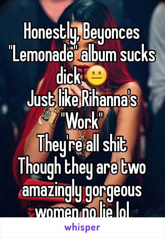 Honestly, Beyonces "Lemonade" album sucks dick 😐
Just like Rihanna's "Work" 
They're all shit 
Though they are two amazingly gorgeous women no lie lol