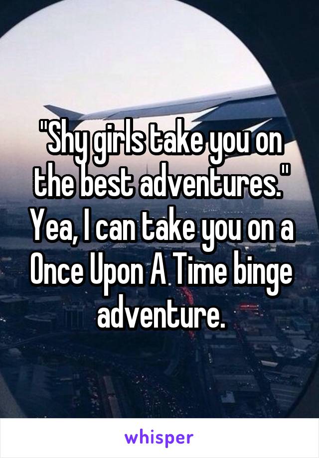 "Shy girls take you on the best adventures."
Yea, I can take you on a Once Upon A Time binge adventure.