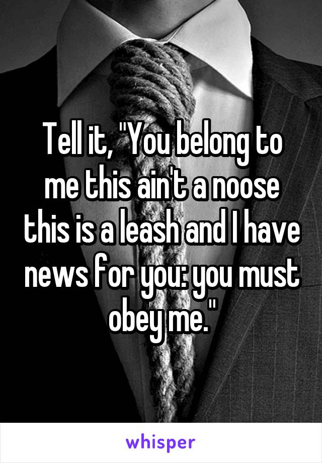 Tell it, "You belong to me this ain't a noose this is a leash and I have news for you: you must obey me."