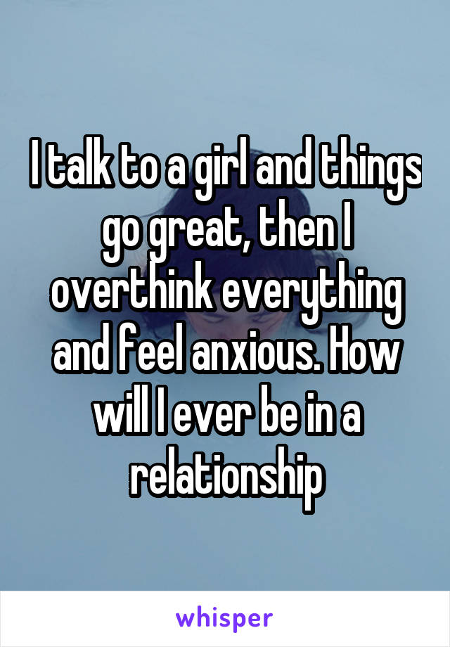 I talk to a girl and things go great, then I overthink everything and feel anxious. How will I ever be in a relationship