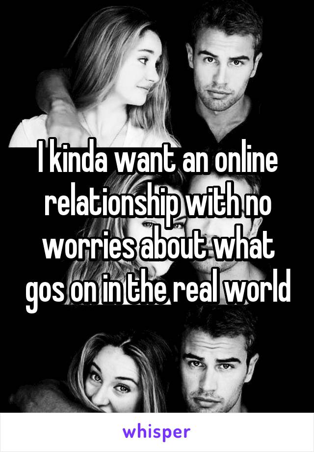 I kinda want an online relationship with no worries about what gos on in the real world