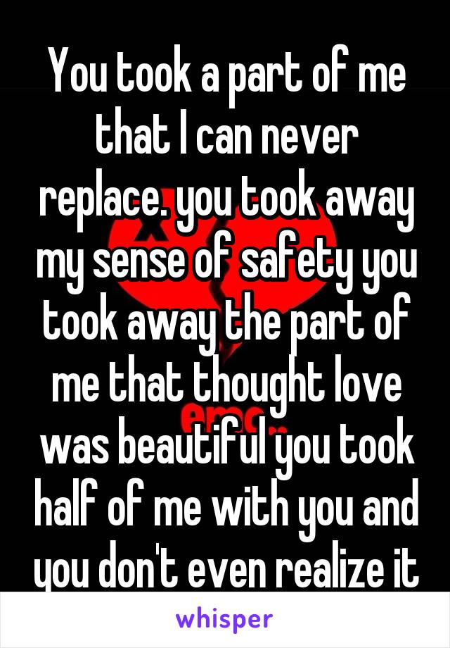 You took a part of me that I can never replace. you took away my sense of safety you took away the part of me that thought love was beautiful you took half of me with you and you don't even realize it