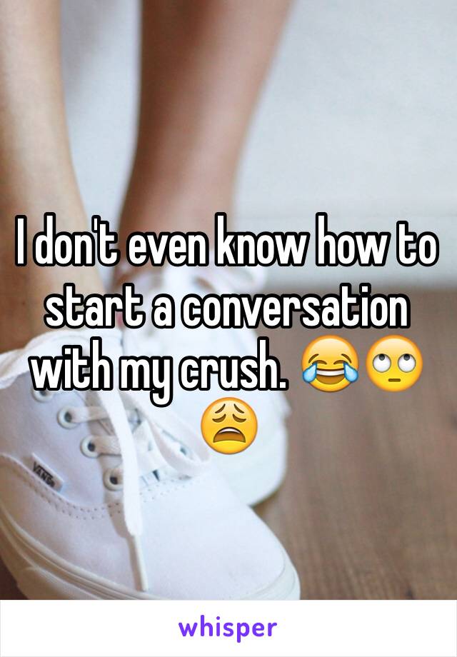 I don't even know how to start a conversation with my crush. 😂🙄😩