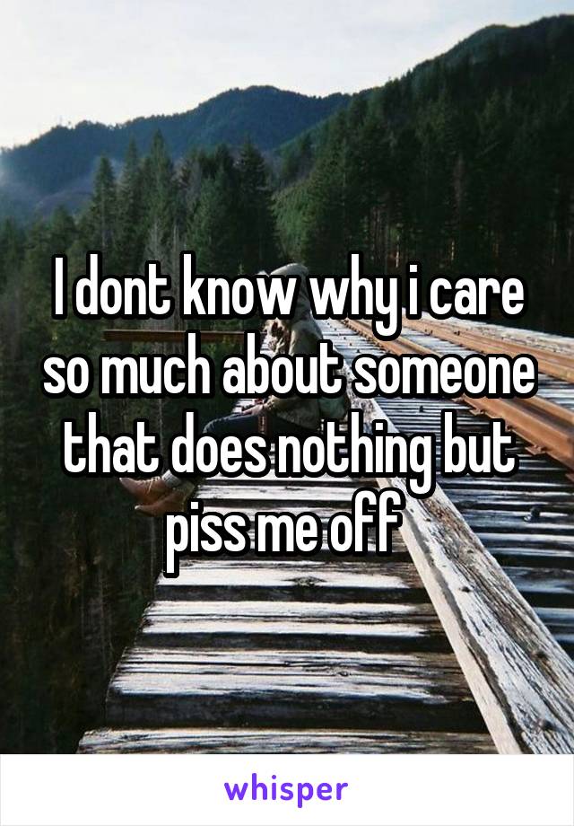 I dont know why i care so much about someone that does nothing but piss me off 